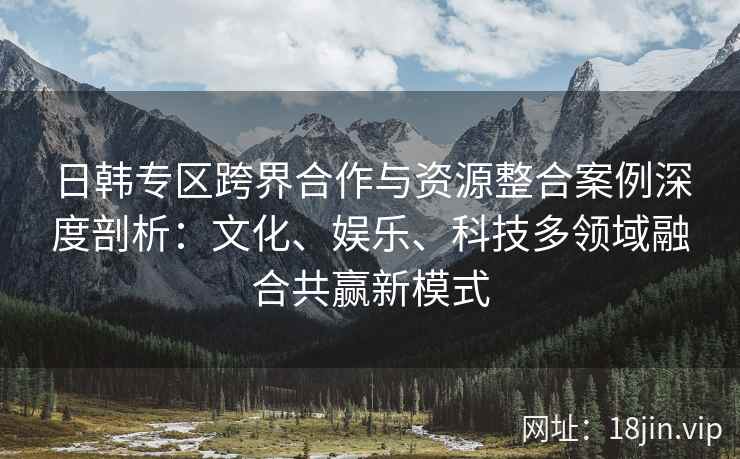 日韩专区跨界合作与资源整合案例深度剖析：文化、娱乐、科技多领域融合共赢新模式
