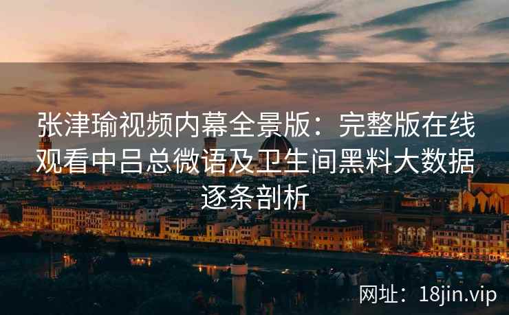 张津瑜视频内幕全景版：完整版在线观看中吕总微语及卫生间黑料大数据逐条剖析