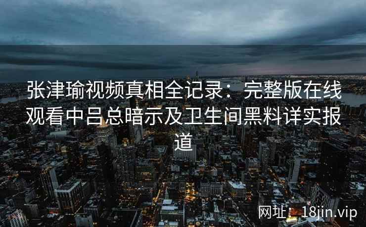 张津瑜视频真相全记录：完整版在线观看中吕总暗示及卫生间黑料详实报道