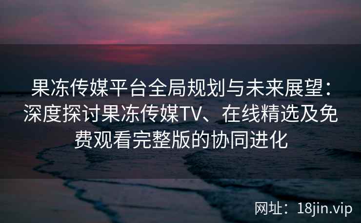 果冻传媒平台全局规划与未来展望：深度探讨果冻传媒TV、在线精选及免费观看完整版的协同进化