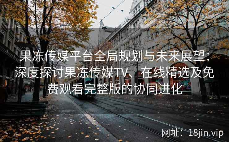 果冻传媒平台全局规划与未来展望：深度探讨果冻传媒TV、在线精选及免费观看完整版的协同进化