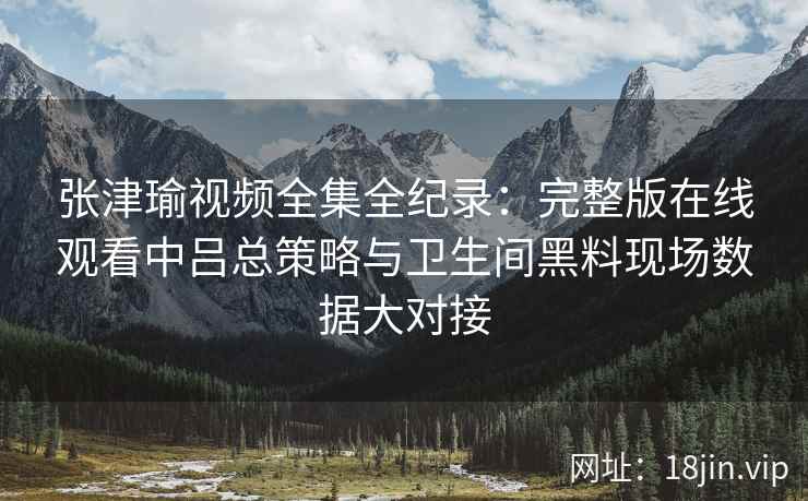 张津瑜视频全集全纪录：完整版在线观看中吕总策略与卫生间黑料现场数据大对接