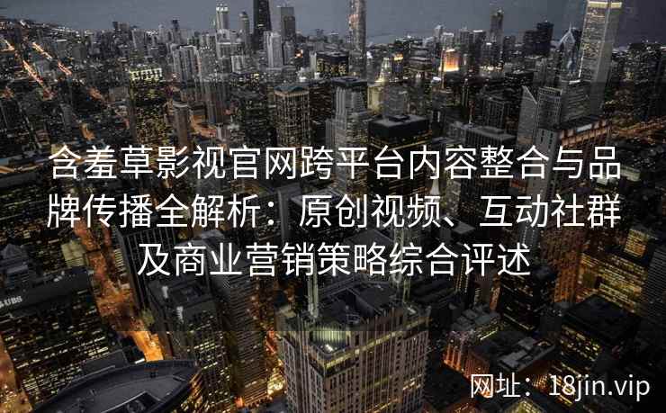含羞草影视官网跨平台内容整合与品牌传播全解析：原创视频、互动社群及商业营销策略综合评述