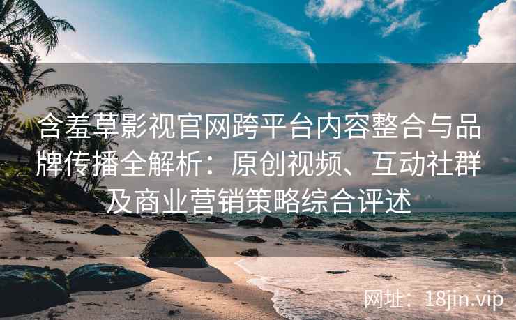 含羞草影视官网跨平台内容整合与品牌传播全解析：原创视频、互动社群及商业营销策略综合评述