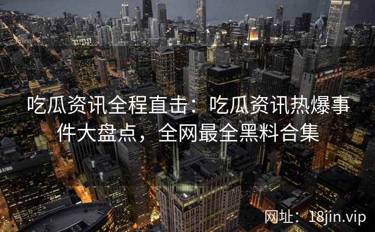 吃瓜资讯全程直击：吃瓜资讯热爆事件大盘点，全网最全黑料合集