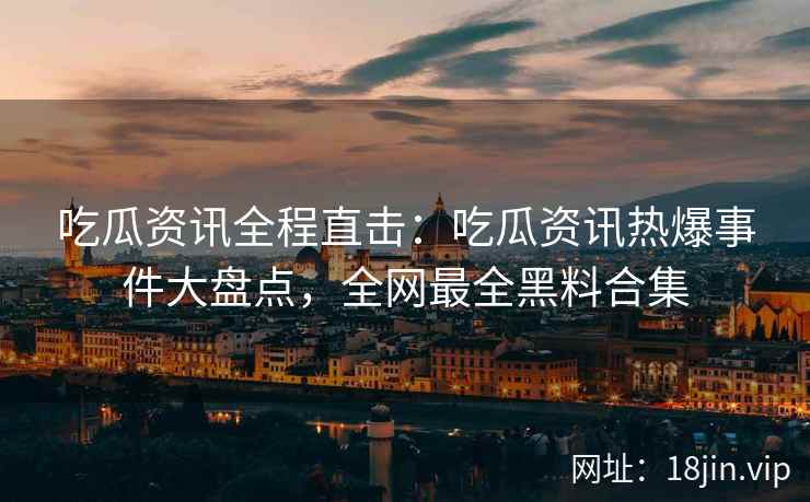 吃瓜资讯全程直击：吃瓜资讯热爆事件大盘点，全网最全黑料合集