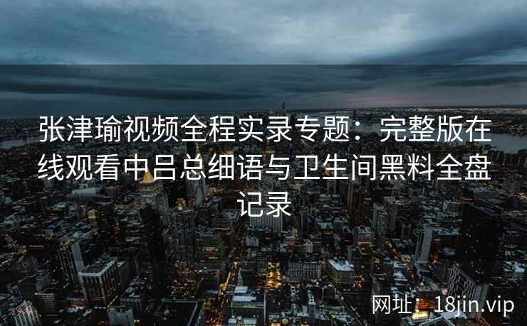 张津瑜视频全程实录专题：完整版在线观看中吕总细语与卫生间黑料全盘记录
