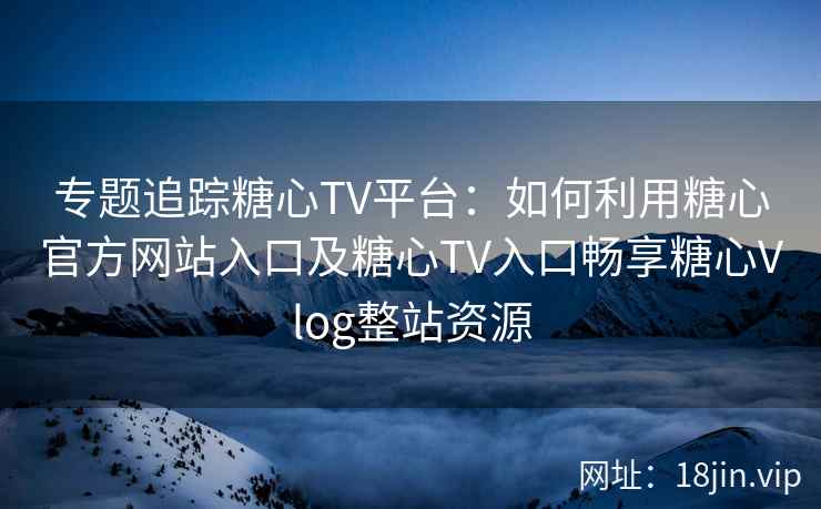 专题追踪糖心TV平台：如何利用糖心官方网站入口及糖心TV入口畅享糖心Vlog整站资源