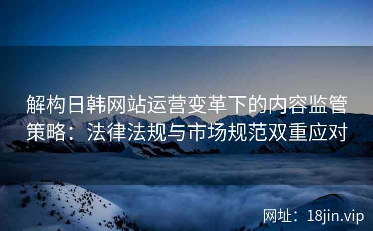 解构日韩网站运营变革下的内容监管策略：法律法规与市场规范双重应对