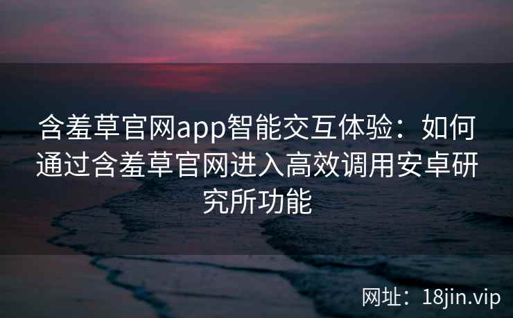 含羞草官网app智能交互体验：如何通过含羞草官网进入高效调用安卓研究所功能