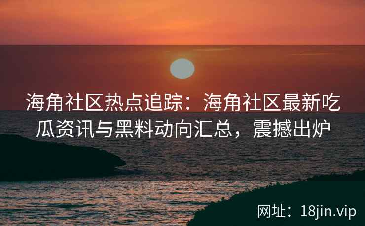 海角社区热点追踪：海角社区最新吃瓜资讯与黑料动向汇总，震撼出炉