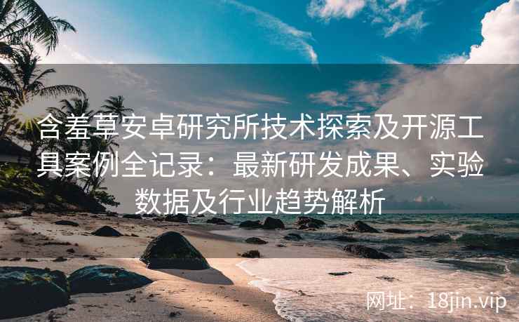 含羞草安卓研究所技术探索及开源工具案例全记录：最新研发成果、实验数据及行业趋势解析