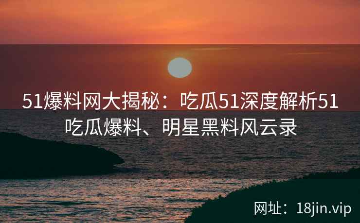 51爆料网大揭秘：吃瓜51深度解析51吃瓜爆料、明星黑料风云录
