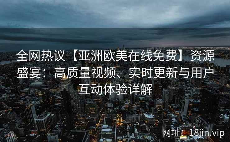 全网热议【亚洲欧美在线免费】资源盛宴：高质量视频、实时更新与用户互动体验详解