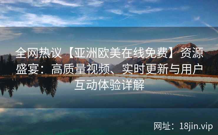 全网热议【亚洲欧美在线免费】资源盛宴：高质量视频、实时更新与用户互动体验详解