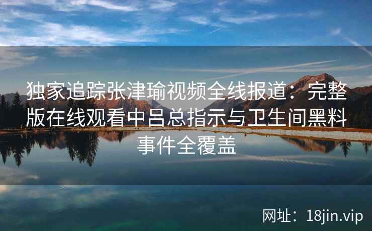 独家追踪张津瑜视频全线报道：完整版在线观看中吕总指示与卫生间黑料事件全覆盖