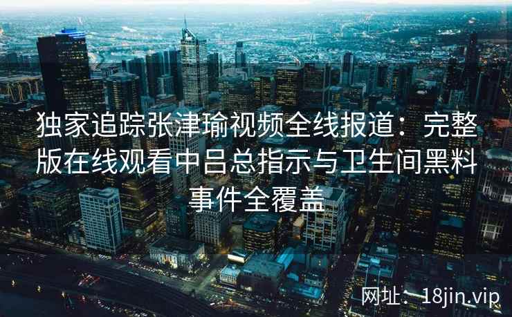 独家追踪张津瑜视频全线报道：完整版在线观看中吕总指示与卫生间黑料事件全覆盖