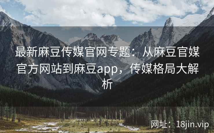 最新麻豆传媒官网专题：从麻豆官媒官方网站到麻豆app，传媒格局大解析