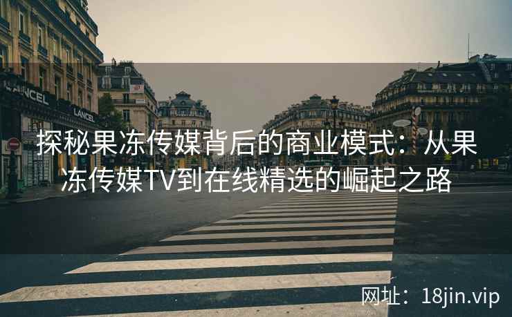 探秘果冻传媒背后的商业模式：从果冻传媒TV到在线精选的崛起之路