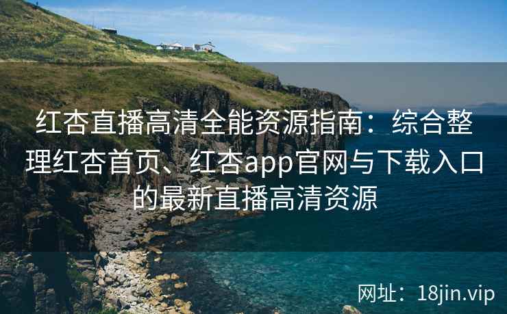 红杏直播高清全能资源指南：综合整理红杏首页、红杏app官网与下载入口的最新直播高清资源